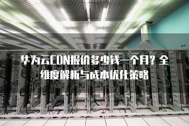 华为云CDN报价多少钱一个月?全维度解析与成本优化策略