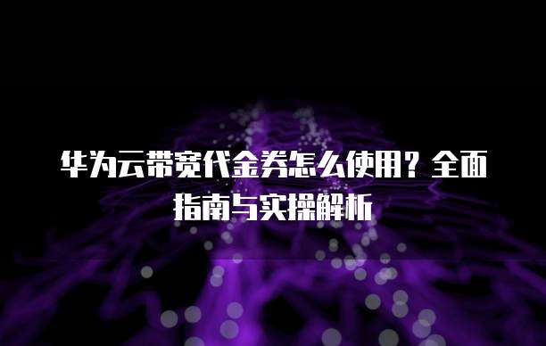 华为云带宽代金券怎么使用?全面指南与实操解析