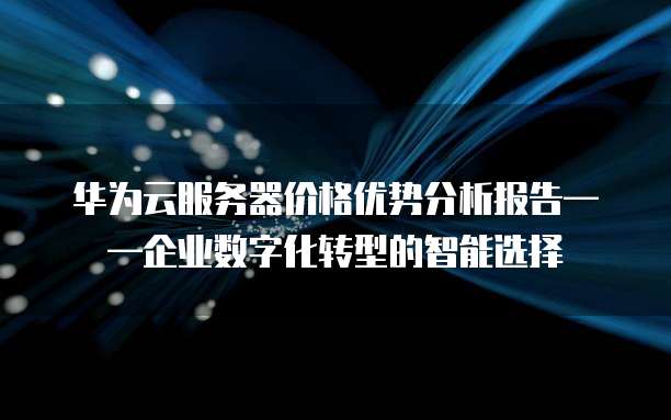 华为云服务器价格优势分析报告——企业数字化转型的智能选择