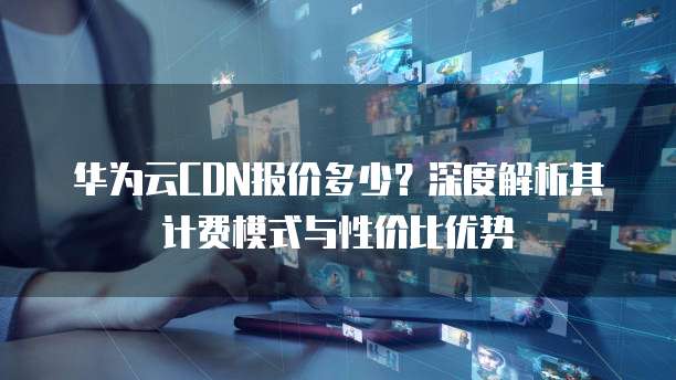 华为云CDN报价多少?深度解析其计费模式与性价比优势