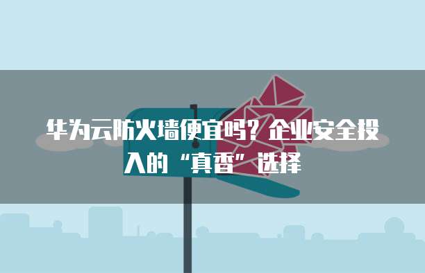 华为云防火墙便宜吗?企业安全投入的“真香”选择