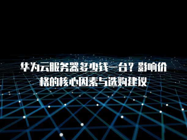 华为云服务器多少钱一台?影响价格的核心因素与选购建议