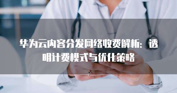 华为云内容分发网络收费解析:透明计费模式与优化策略
