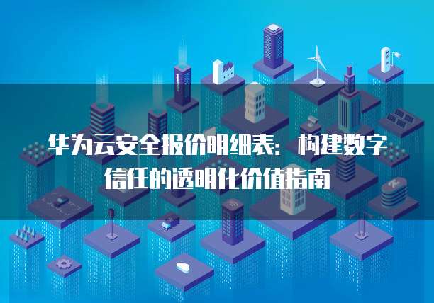 华为云安全报价明细表：构建数字信任的透明化价值指南