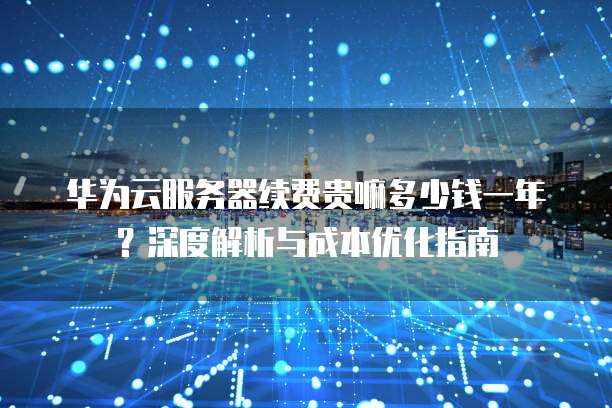 华为云服务器续费贵嘛多少钱一年?深度解析与成本优化指南