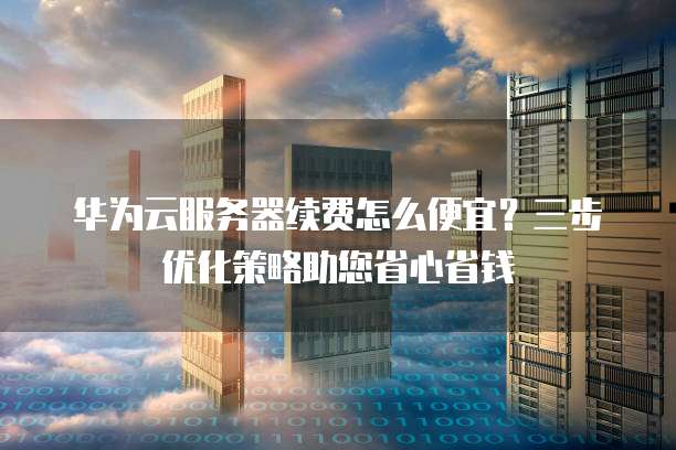 华为云服务器续费怎么便宜?三步优化策略助您省心省钱