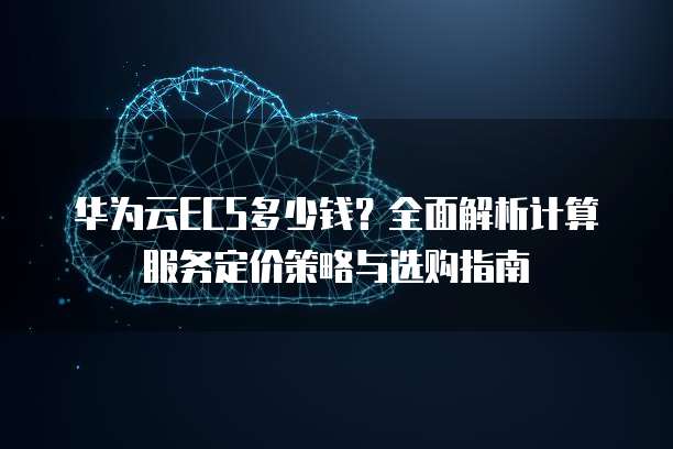 华为云ECS多少钱?全面解析计算服务定价策略与选购指南