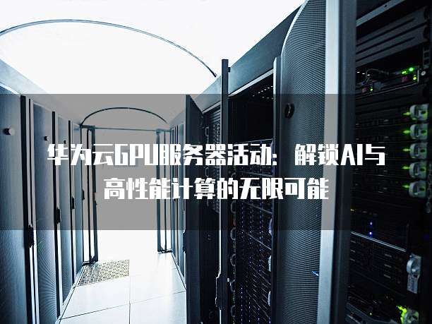 华为云GPU服务器活动:解锁AI与高性能计算的无限可能