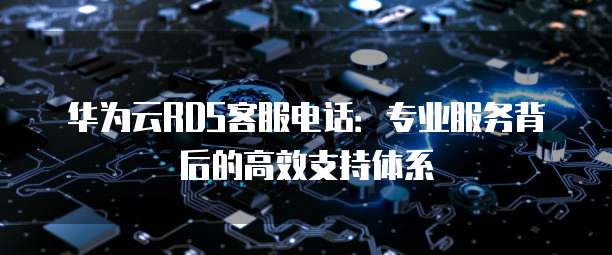 华为云RDS客服电话：专业服务背后的高效支持体系