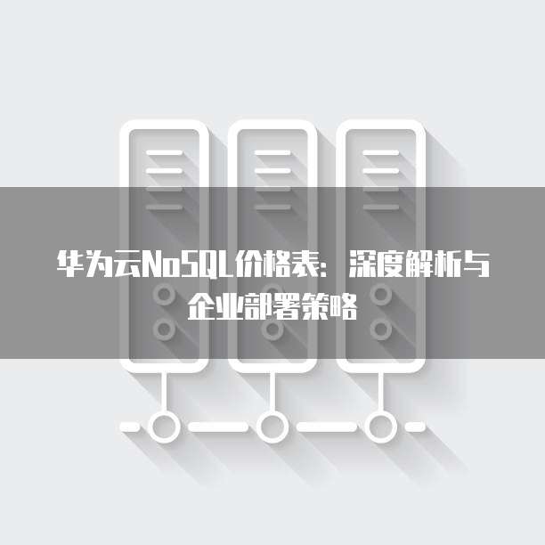 华为云NoSQL价格表:深度解析与企业部署策略