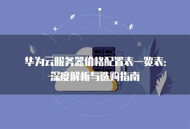 华为云服务器价格配置表一览表：深度解析与选购指南