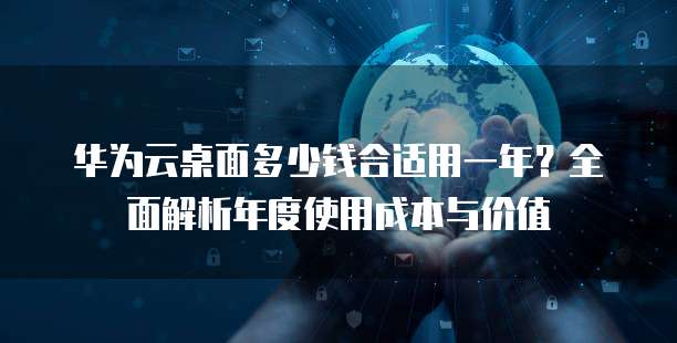 华为云桌面多少钱合适用一年？全面解析年度使用成本与价值