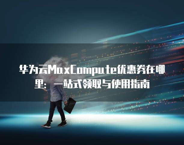 华为云MaxCompute优惠券在哪里:一站式领取与使用指南