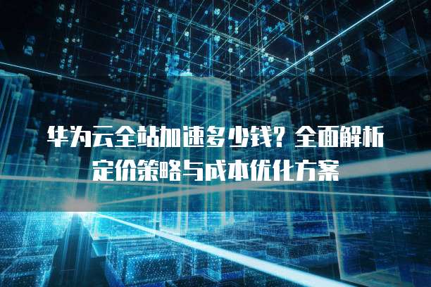 华为云全站加速多少钱？全面解析定价策略与成本优化方案