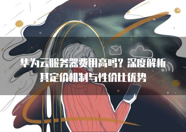 华为云服务器费用高吗?深度解析其定价机制与性价比优势