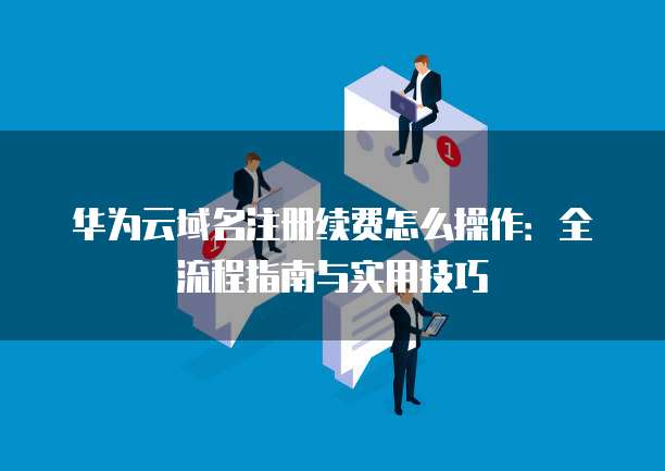 华为云域名注册续费怎么操作:全流程指南与实用技巧