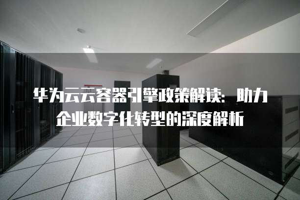 华为云云容器引擎政策解读:助力企业数字化转型的深度解析