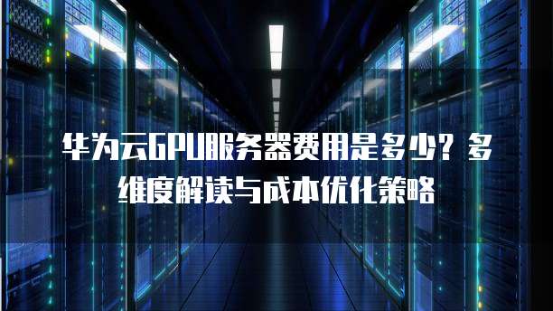 华为云GPU服务器费用是多少?多维度解读与成本优化策略