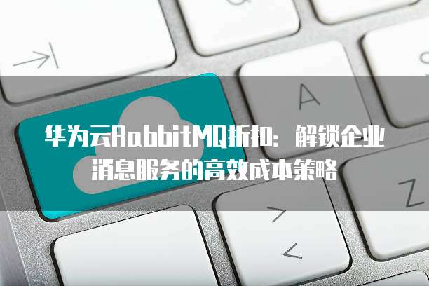 华为云RabbitMQ折扣:解锁企业消息服务的高效成本策略
