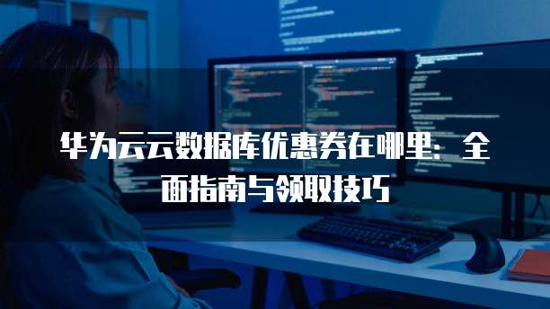 华为云云数据库优惠券在哪里:全面指南与领取技巧