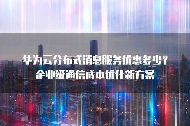 华为云分布式消息服务优惠多少?企业级通信成本优化新方案