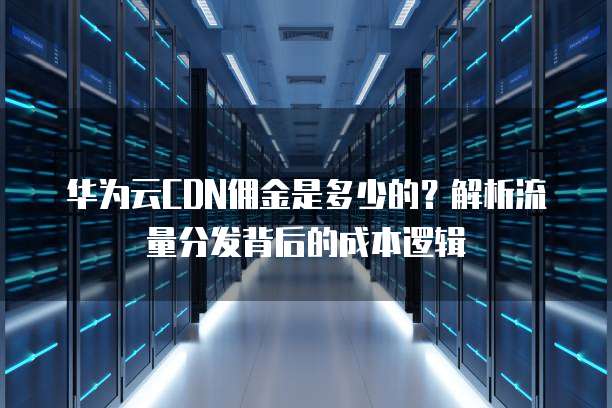 华为云CDN佣金是多少的?解析流量分发背后的成本逻辑