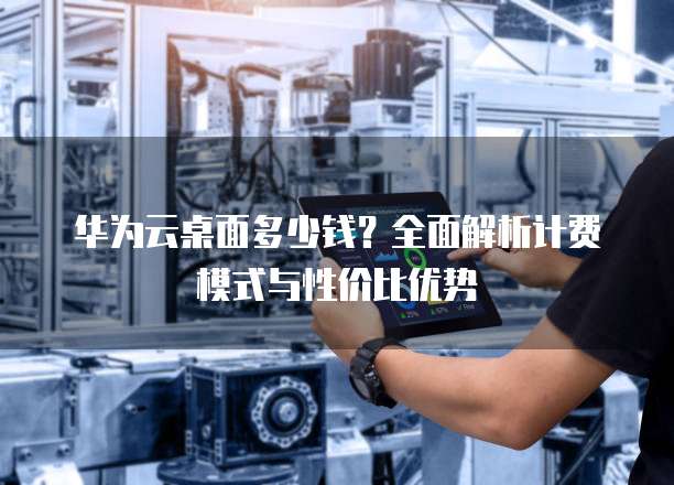 华为云桌面多少钱？全面解析计费模式与性价比优势