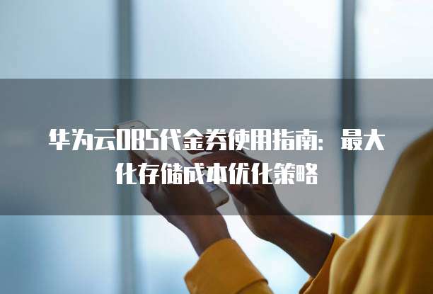 华为云OBS代金券使用指南：最大化存储成本优化策略