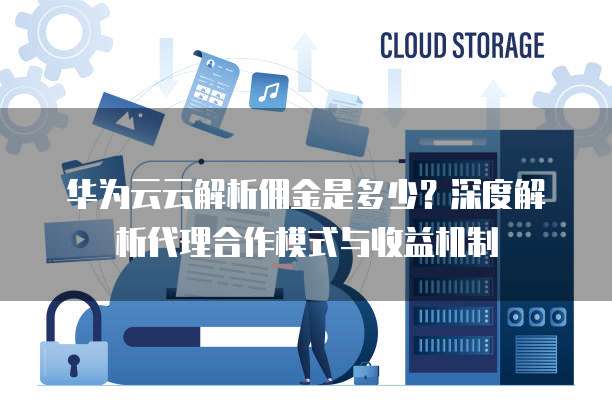 华为云云解析佣金是多少？深度解析代理合作模式与收益机制  