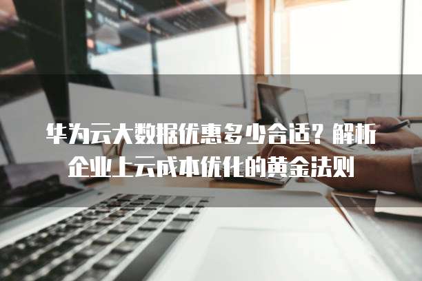 华为云大数据优惠多少合适?解析企业上云成本优化的黄金法则