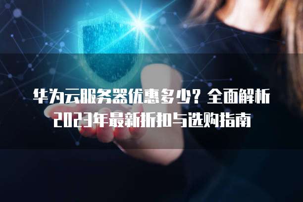 华为云服务器优惠多少?全面解析2023年最新折扣与选购指南