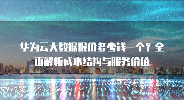华为云大数据报价多少钱一个?全面解析成本结构与服务价值