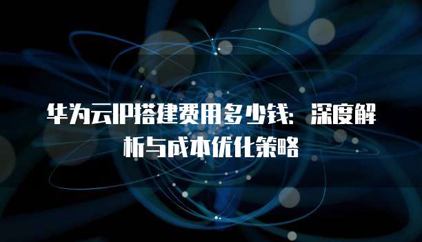 华为云IP搭建费用多少钱:深度解析与成本优化策略