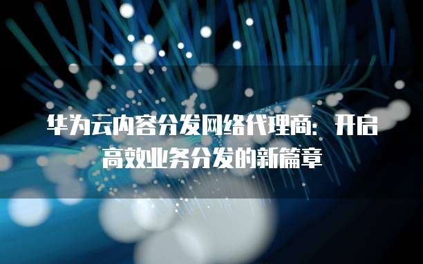 华为云内容分发网络代理商:开启高效业务分发的新篇章