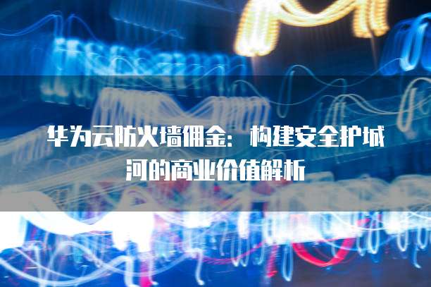 华为云防火墙佣金:构建安全护城河的商业价值解析