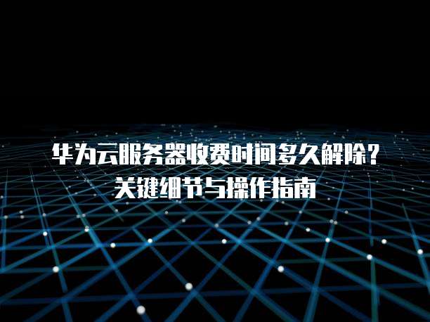 华为云服务器收费时间多久解除？关键细节与操作指南  