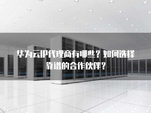 华为云IP代理商有哪些?如何选择靠谱的合作伙伴?