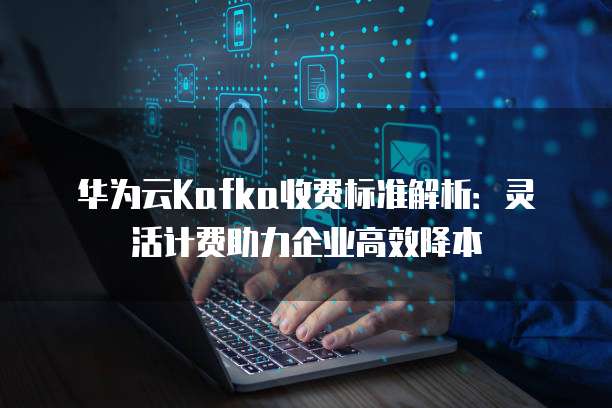 华为云Kafka收费标准解析:灵活计费助力企业高效降本