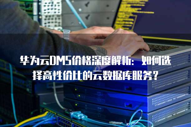 华为云DMS价格深度解析：如何选择高性价比的云数据库服务？