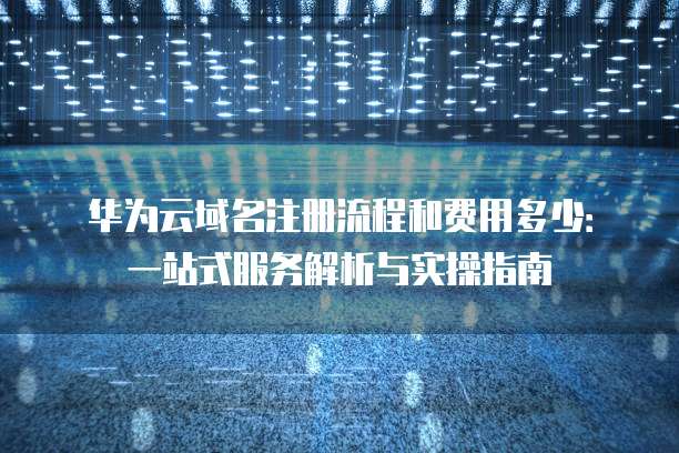 华为云域名注册流程和费用多少:一站式服务解析与实操指南
