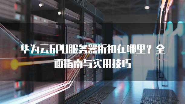 华为云GPU服务器折扣在哪里?全面指南与实用技巧