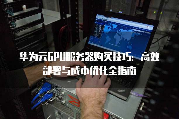 华为云GPU服务器购买技巧:高效部署与成本优化全指南