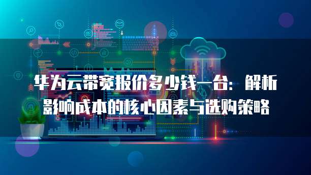华为云带宽报价多少钱一台:解析影响成本的核心因素与选购策略