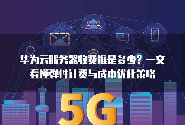 华为云服务器收费准是多少?一文看懂弹性计费与成本优化策略