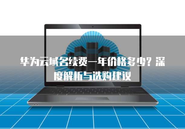 华为云域名续费一年价格多少?深度解析与选购建议