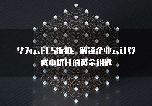 华为云ECS折扣:解锁企业云计算成本优化的黄金钥匙