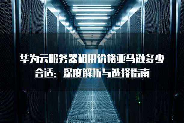 华为云服务器租用价格亚马逊多少合适:深度解析与选择指南