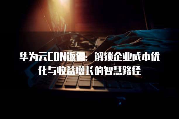 华为云CDN返佣:解锁企业成本优化与收益增长的智慧路径