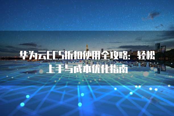 华为云ECS折扣使用全攻略:轻松上手与成本优化指南