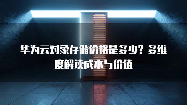 华为云对象存储价格是多少?多维度解读成本与价值